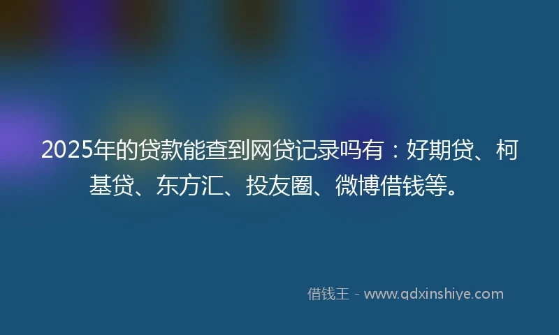 2025年的贷款能查到网贷记录吗有：好期贷、柯基贷、东方汇、投友圈、微博借钱等。