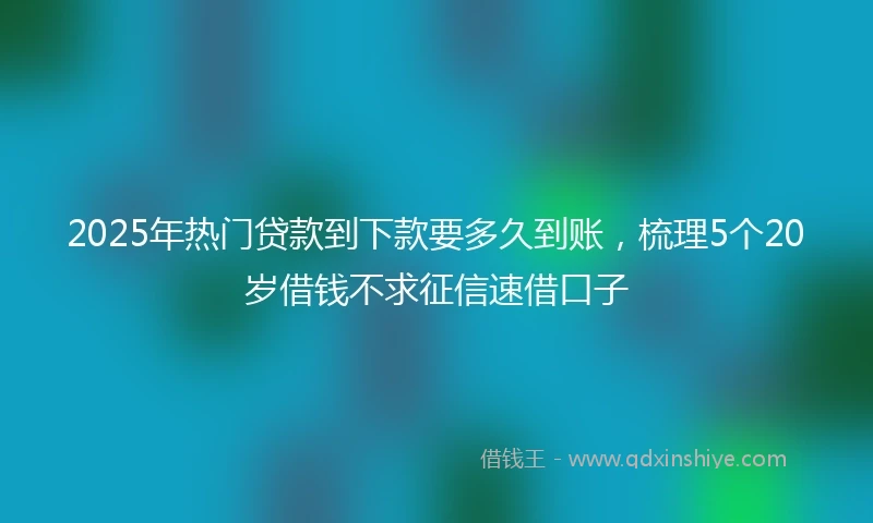 2025年热门贷款到下款要多久到账，梳理5个20岁借钱不求征信速借口子
