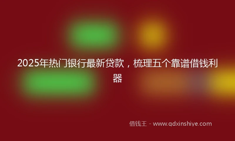 2025年热门银行最新贷款，梳理五个靠谱借钱利器