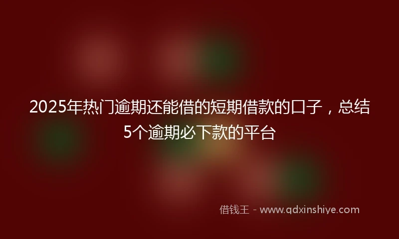 2025年热门逾期还能借的短期借款的口子，总结5个逾期必下款的平台