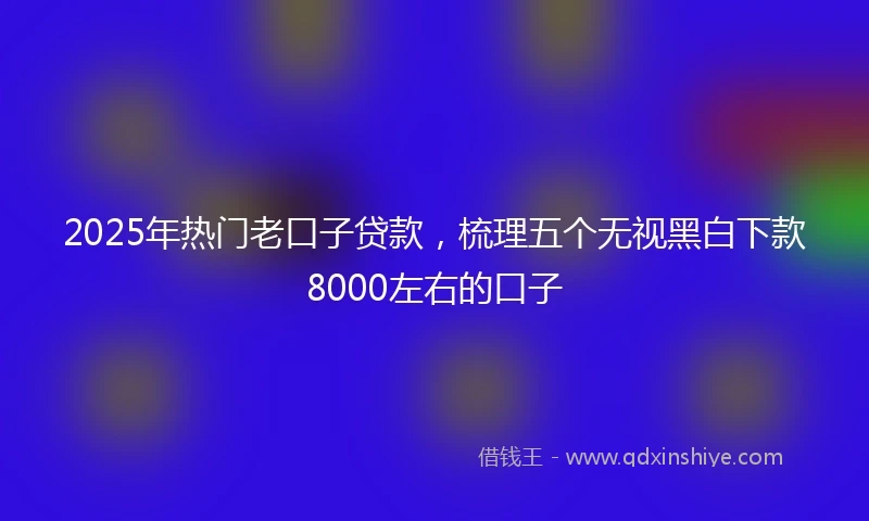 2025年热门老口子贷款，梳理五个无视黑白下款8000左右的口子