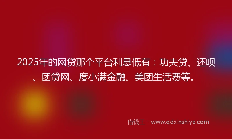 2025年的网贷那个平台利息低有：功夫贷、还呗、团贷网、度小满金融、美团生活费等。