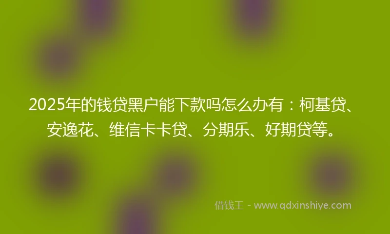 2025年的钱贷黑户能下款吗怎么办有：柯基贷、安逸花、维信卡卡贷、分期乐、好期贷等。