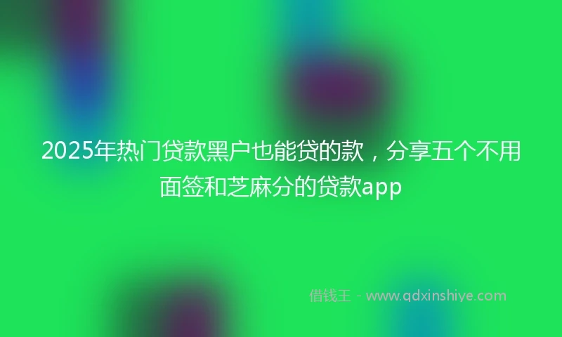 2025年热门贷款黑户也能贷的款，分享五个不用面签和芝麻分的贷款app