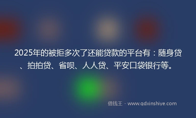 2025年的被拒多次了还能贷款的平台有：随身贷、拍拍贷、省呗、人人贷、平安口袋银行等。