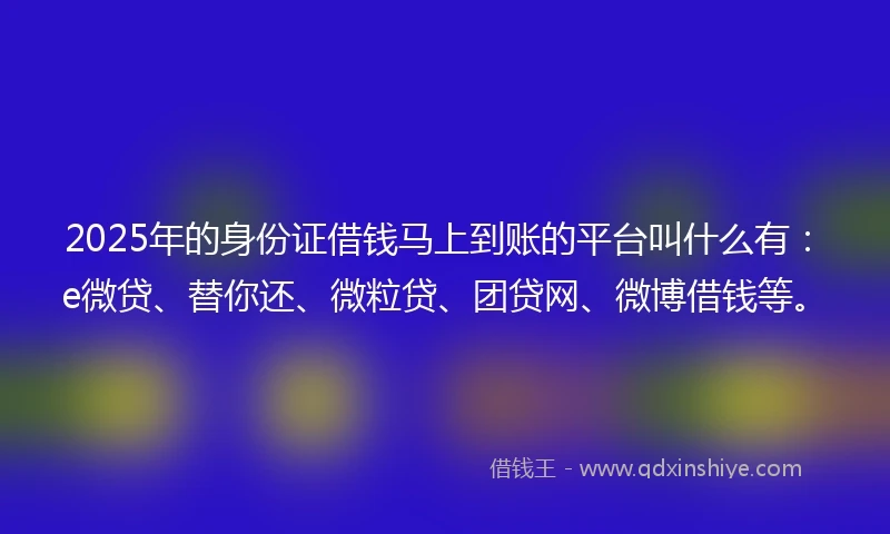 2025年的身份证借钱马上到账的平台叫什么有：e微贷、替你还、微粒贷、团贷网、微博借钱等。