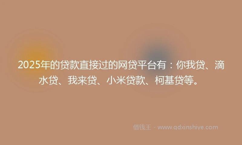 2025年的贷款直接过的网贷平台有：你我贷、滴水贷、我来贷、小米贷款、柯基贷等。