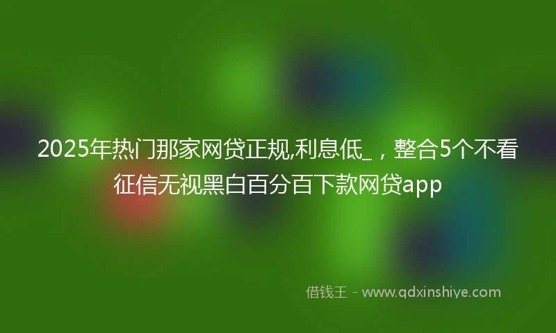 2025年热门那家网贷正规,利息低_，整合5个不看征信无视黑白百分百下款网贷app