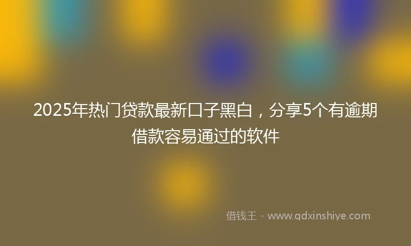 2025年热门贷款最新口子黑白，分享5个有逾期借款容易通过的软件