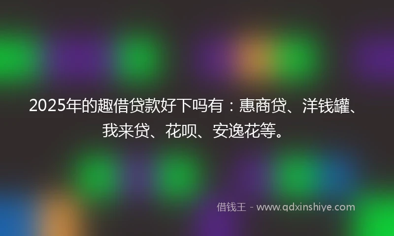2025年的趣借贷款好下吗有：惠商贷、洋钱罐、我来贷、花呗、安逸花等。