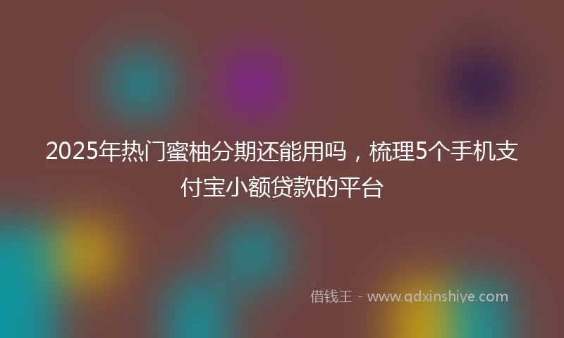 2025年热门蜜柚分期还能用吗，梳理5个手机支付宝小额贷款的平台