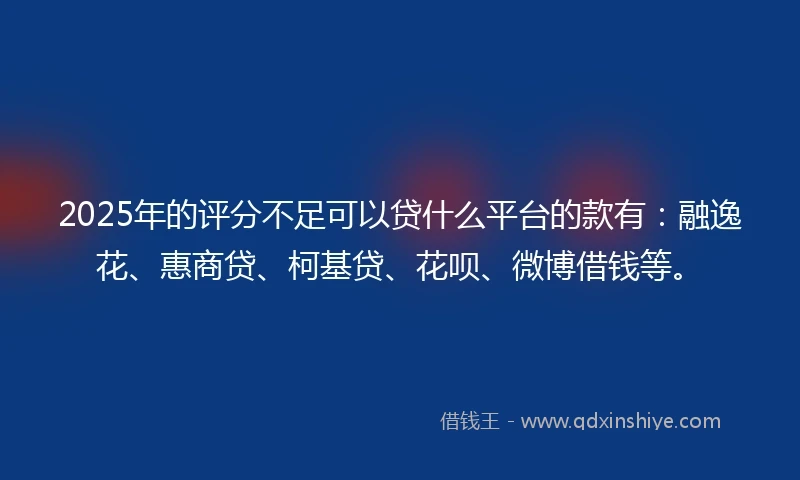 2025年的评分不足可以贷什么平台的款有：融逸花、惠商贷、柯基贷、花呗、微博借钱等。