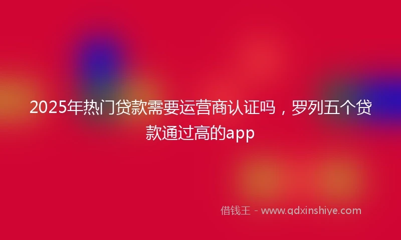 2025年热门贷款需要运营商认证吗，罗列五个贷款通过高的app