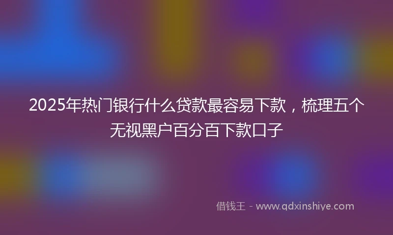 2025年热门银行什么贷款最容易下款，梳理五个无视黑户百分百下款口子