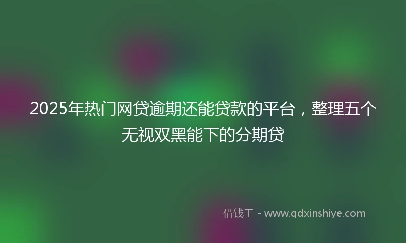 2025年热门网贷逾期还能贷款的平台，整理五个无视双黑能下的分期贷