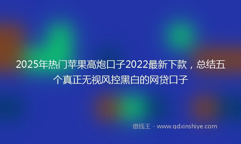 2025年热门苹果高炮口子2022最新下款，总结五个真正无视风控黑白的网贷口子