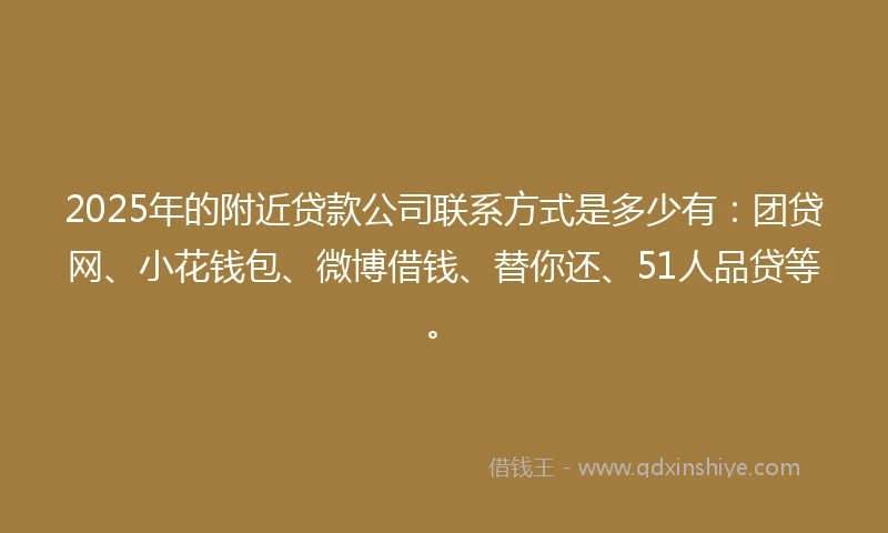 2025年的附近贷款公司联系方式是多少有：团贷网、小花钱包、微博借钱、替你还、51人品贷等。
