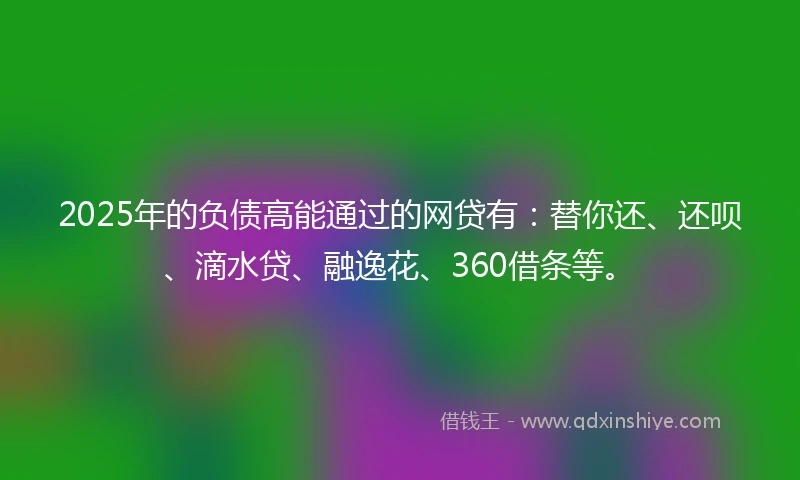 2025年的负债高能通过的网贷有：替你还、还呗、滴水贷、融逸花、360借条等。