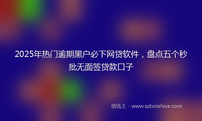 2025年热门逾期黑户必下网贷软件，盘点五个秒批无面签贷款口子