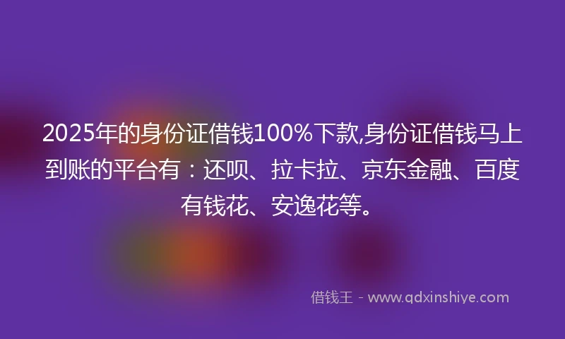2025年的身份证借钱100%下款,身份证借钱马上到账的平台有：还呗、拉卡拉、京东金融、百度有钱花、安逸花等。