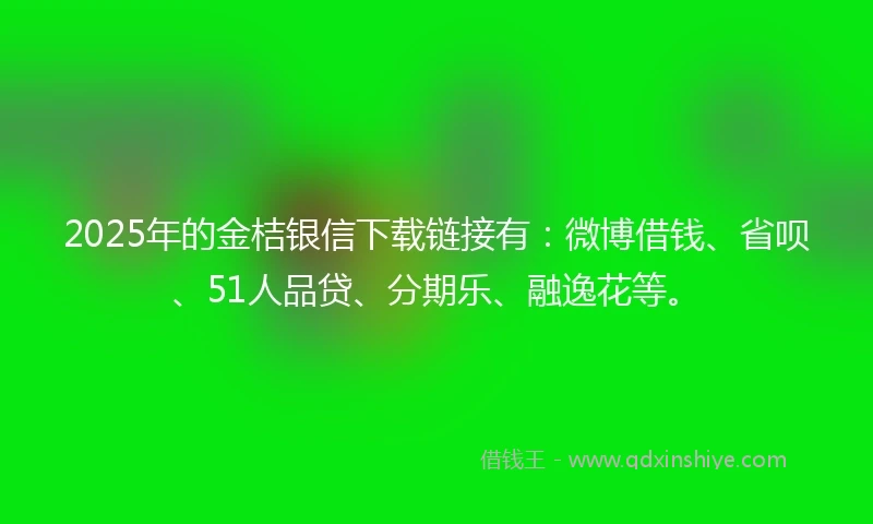 2025年的金桔银信下载链接有：微博借钱、省呗、51人品贷、分期乐、融逸花等。