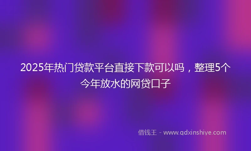 2025年热门贷款平台直接下款可以吗，整理5个今年放水的网贷口子