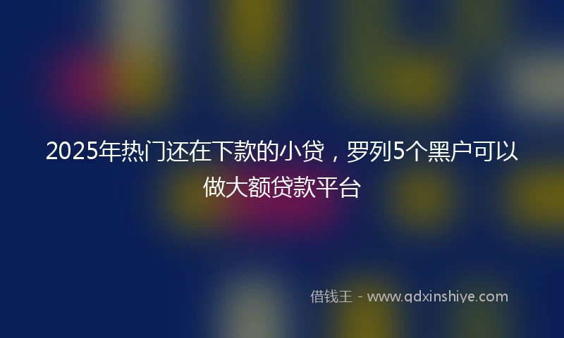 2025年热门还在下款的小贷，罗列5个黑户可以做大额贷款平台