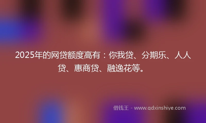 2025年的网贷额度高有：你我贷、分期乐、人人贷、惠商贷、融逸花等。