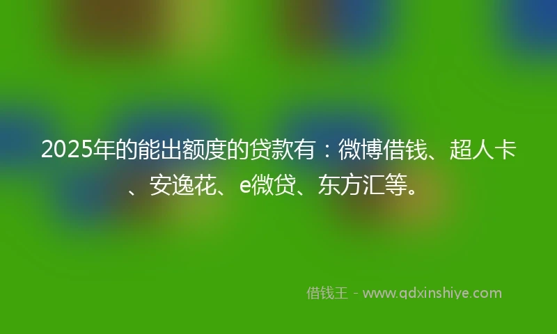 2025年的能出额度的贷款有：微博借钱、超人卡、安逸花、e微贷、东方汇等。
