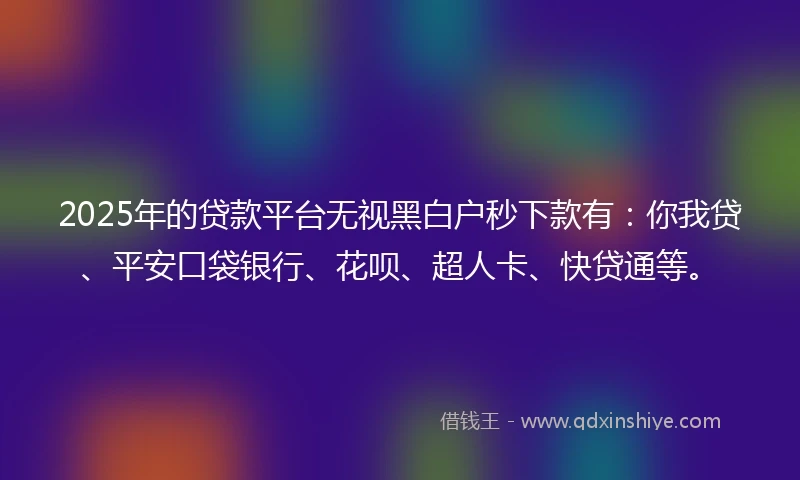 2025年的贷款平台无视黑白户秒下款有：你我贷、平安口袋银行、花呗、超人卡、快贷通等。
