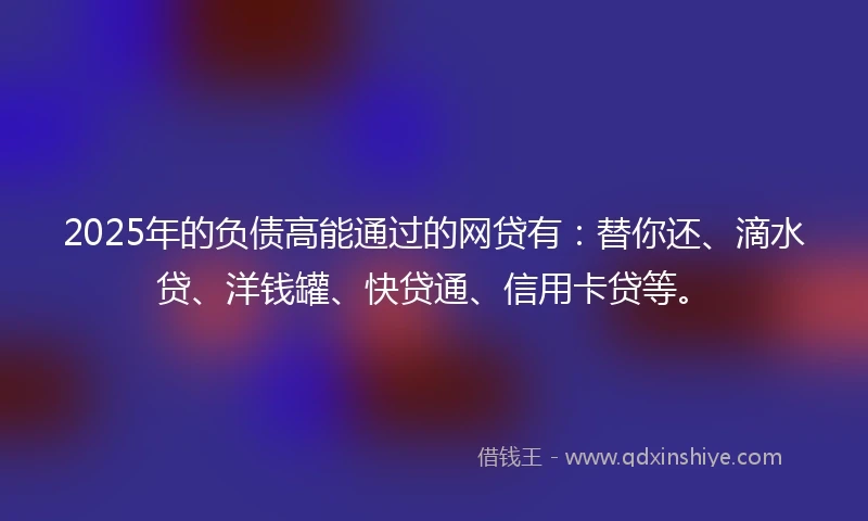 2025年的负债高能通过的网贷有：替你还、滴水贷、洋钱罐、快贷通、信用卡贷等。