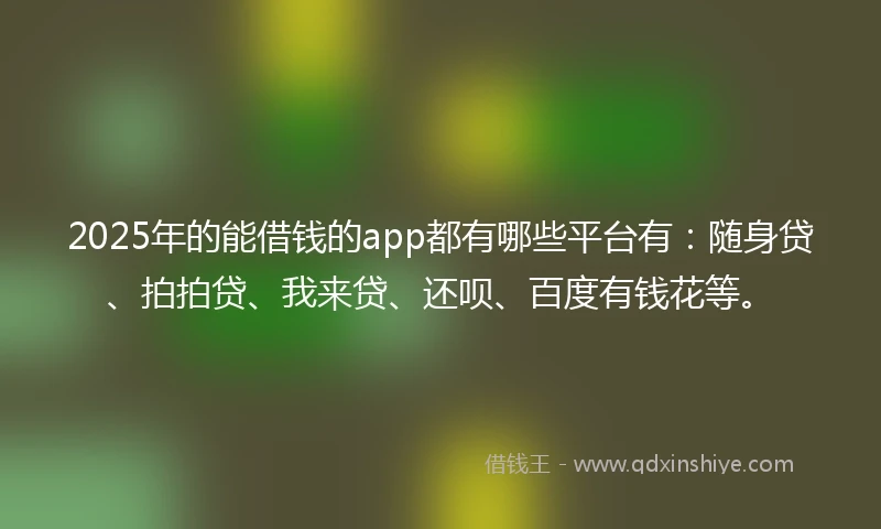 2025年的能借钱的app都有哪些平台有：随身贷、拍拍贷、我来贷、还呗、百度有钱花等。