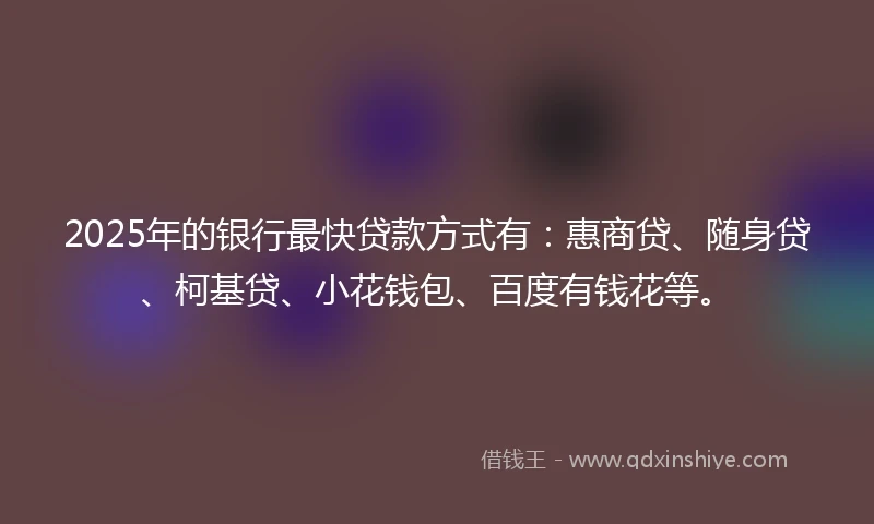 2025年的银行最快贷款方式有：惠商贷、随身贷、柯基贷、小花钱包、百度有钱花等。