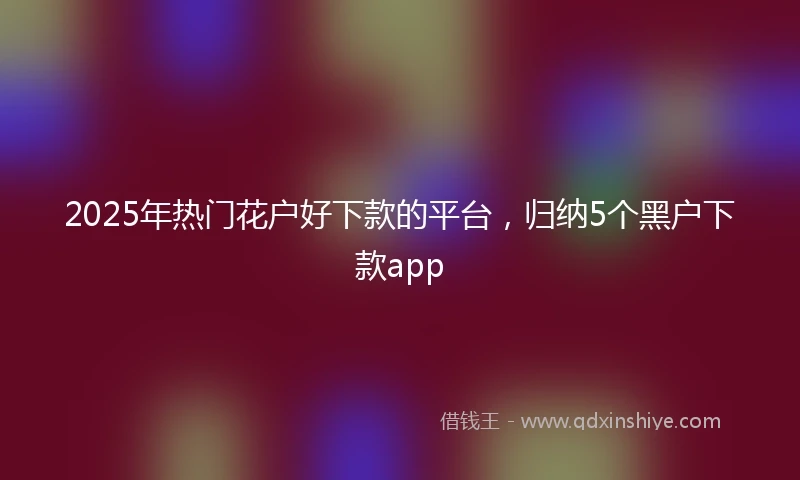 2025年热门花户好下款的平台，归纳5个黑户下款app