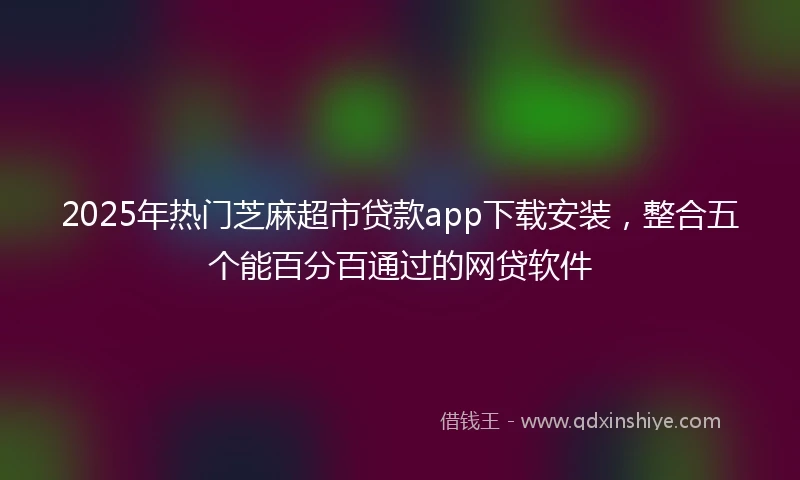 2025年热门芝麻超市贷款app下载安装，整合五个能百分百通过的网贷软件