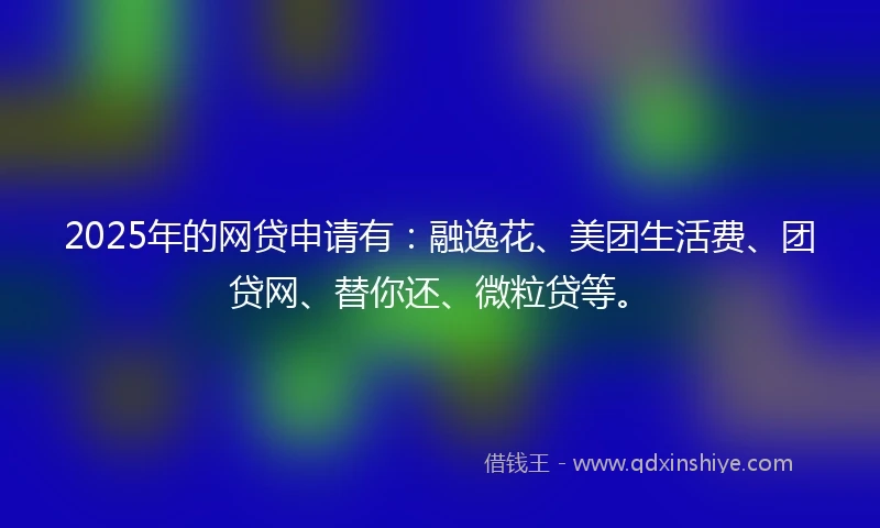 2025年的网贷申请有：融逸花、美团生活费、团贷网、替你还、微粒贷等。