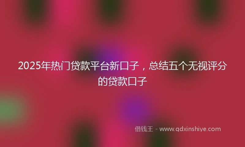 2025年热门贷款平台新口子，总结五个无视评分的贷款口子