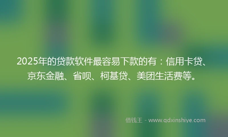2025年的贷款软件最容易下款的有：信用卡贷、京东金融、省呗、柯基贷、美团生活费等。