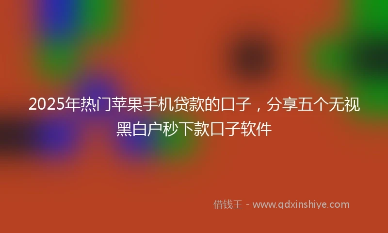 2025年热门苹果手机贷款的口子，分享五个无视黑白户秒下款口子软件