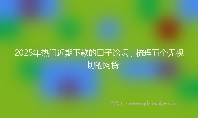 2025年热门近期下款的口子论坛，梳理五个无视一切的网贷