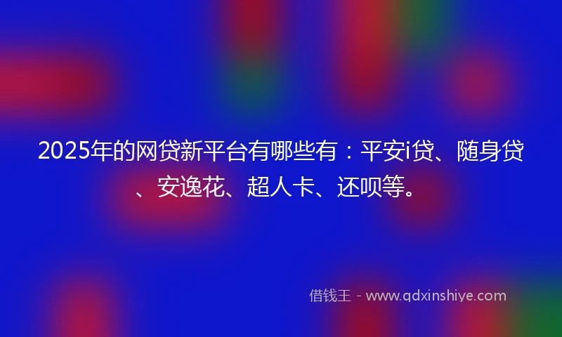 2025年的网贷新平台有哪些有：平安i贷、随身贷、安逸花、超人卡、还呗等。