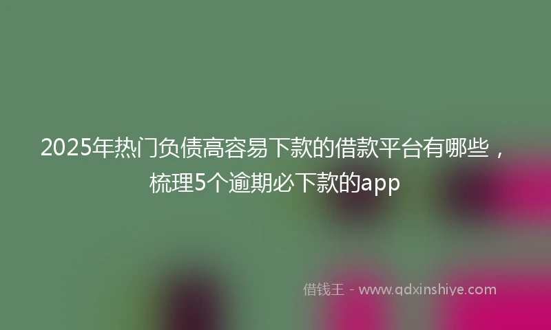 2025年热门负债高容易下款的借款平台有哪些，梳理5个逾期必下款的app