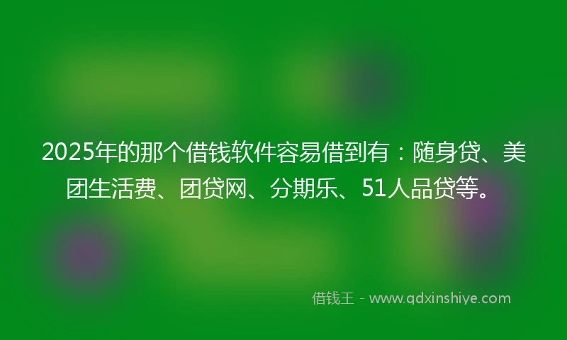 2025年的那个借钱软件容易借到有：随身贷、美团生活费、团贷网、分期乐、51人品贷等。