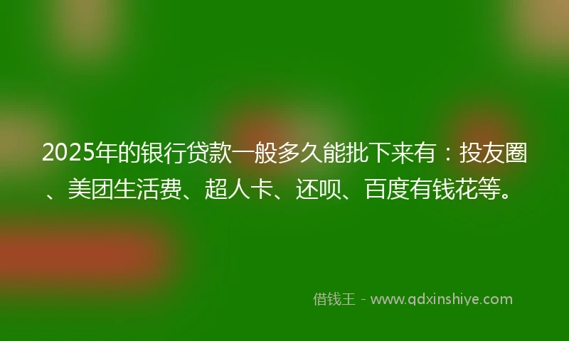 2025年的银行贷款一般多久能批下来有：投友圈、美团生活费、超人卡、还呗、百度有钱花等。