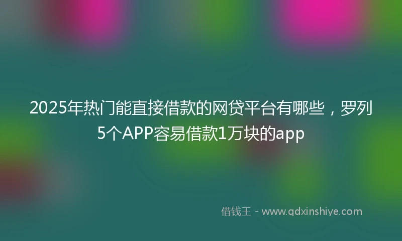 2025年热门能直接借款的网贷平台有哪些，罗列5个APP容易借款1万块的app