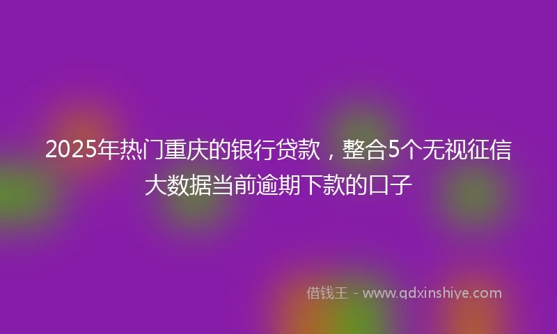 2025年热门重庆的银行贷款，整合5个无视征信大数据当前逾期下款的口子