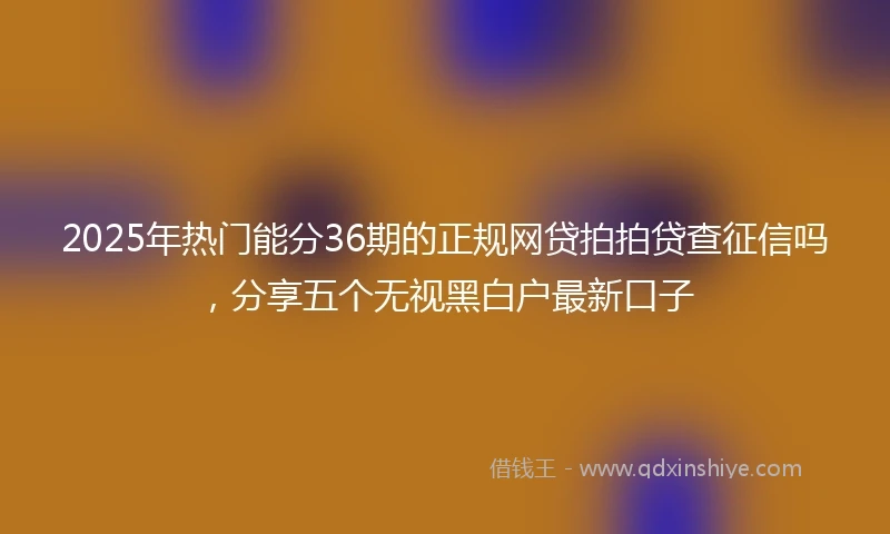 2025年热门能分36期的正规网贷拍拍贷查征信吗，分享五个无视黑白户最新口子