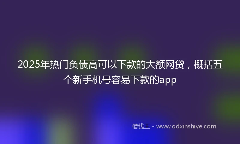 2025年热门负债高可以下款的大额网贷，概括五个新手机号容易下款的app