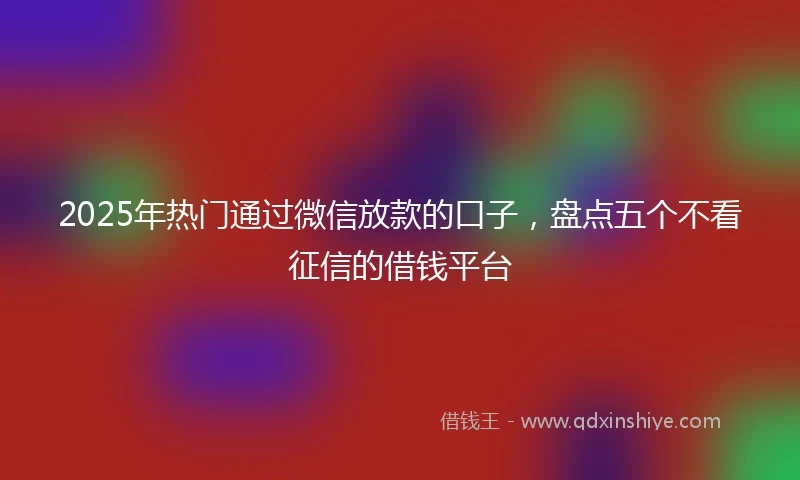 2025年热门通过微信放款的口子，盘点五个不看征信的借钱平台