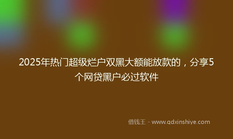 2025年热门超级烂户双黑大额能放款的，分享5个网贷黑户必过软件